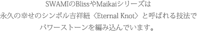 SWAMIのBlissやMaikaiシリーズは永久の幸せのシンボル吉祥紐〈Eternal Knot〉と呼ばれる技法でパワーストーンを編み込んでいます。